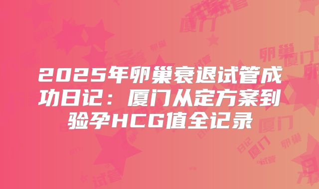 2025年卵巢衰退试管成功日记:厦门从定方案到验孕HCG值全记录
