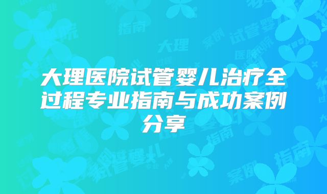 大理医院试管婴儿治疗全过程专业指南与成功案例分享