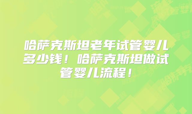 哈萨克斯坦老年试管婴儿多少钱！哈萨克斯坦做试管婴儿流程！