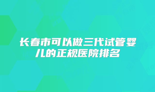 长春市可以做三代试管婴儿的正规医院排名