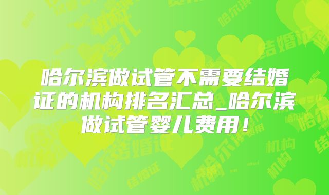 哈尔滨做试管不需要结婚证的机构排名汇总_哈尔滨做试管婴儿费用!