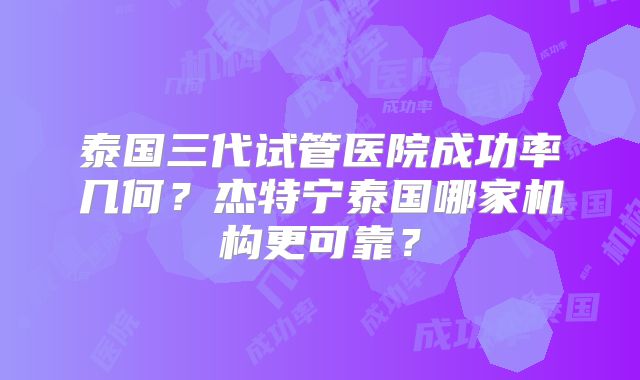 泰国三代试管医院成功率几何？杰特宁泰国哪家机构更可靠？