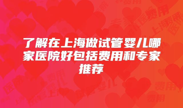 了解在上海做试管婴儿哪家医院好包括费用和专家推荐
