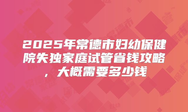 2025年常德市妇幼保健院失独家庭试管省钱攻略,大概需要多少钱