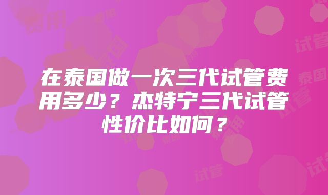在泰国做一次三代试管费用多少？杰特宁三代试管性价比如何？