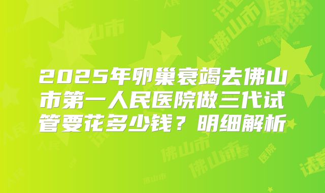 2025年卵巢衰竭去佛山市第一人民医院做三代试管要花多少钱?明细解析