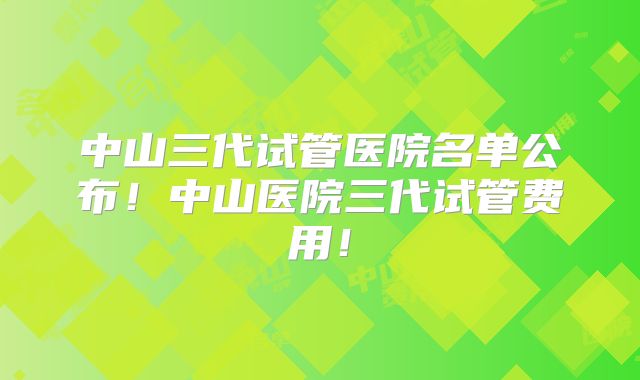 中山三代试管医院名单公布!中山医院三代试管费用!