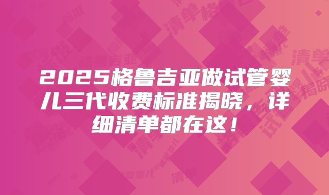 2025格鲁吉亚做试管婴儿三代收费标准揭晓,详细清单都在这!