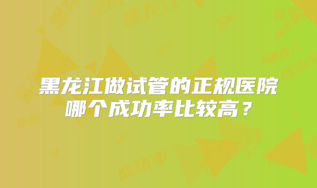 黑龙江做试管的正规医院哪个成功率比较高?
