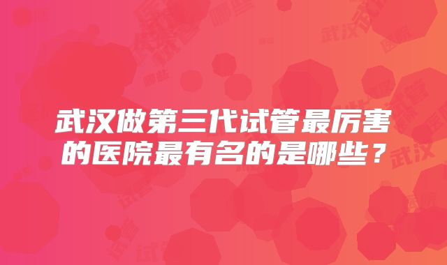 武汉做第三代试管最厉害的医院最有名的是哪些？