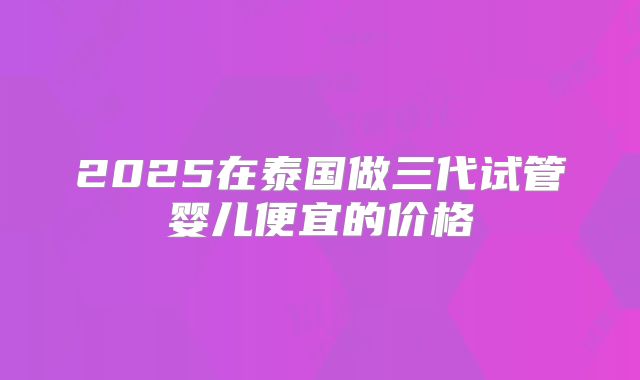 2025在泰国做三代试管婴儿便宜的价格