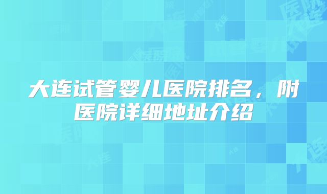 大连试管婴儿医院排名,附医院详细地址介绍