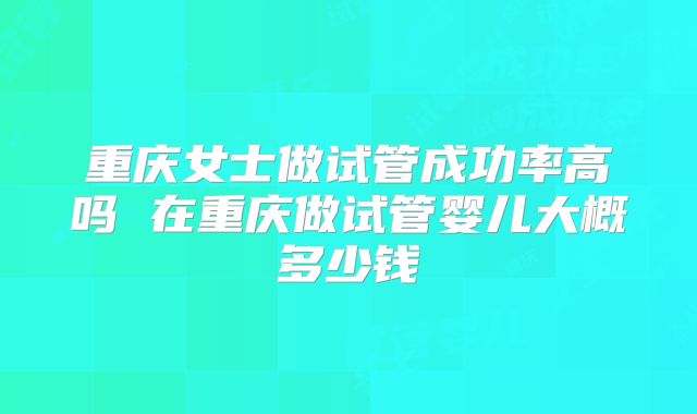 重庆女士做试管成功率高吗 在重庆做试管婴儿大概多少钱