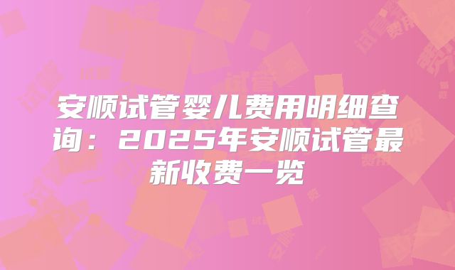 安顺试管婴儿费用明细查询：2025年安顺试管最新收费一览