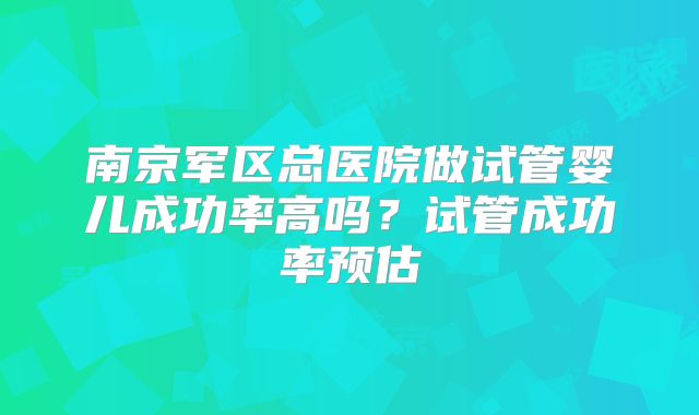 南京军区总医院做试管婴儿成功率高吗?试管成功率预估