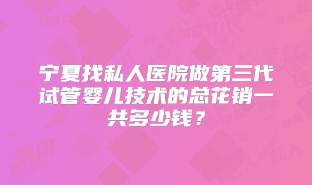 宁夏找私人医院做第三代试管婴儿技术的总花销一共多少钱？