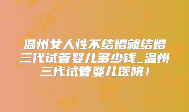 温州女人性不结婚就结婚三代试管婴儿多少钱_温州三代试管婴儿医院!