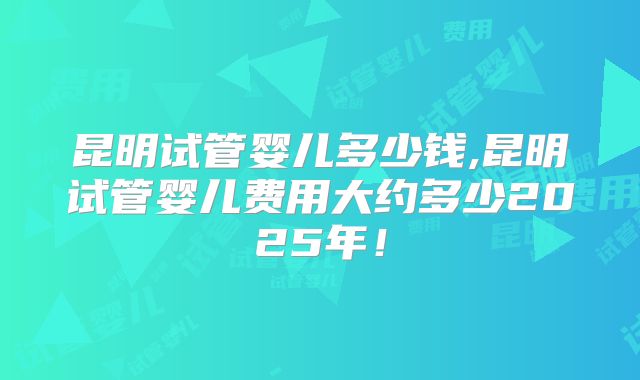昆明试管婴儿多少钱,昆明试管婴儿费用大约多少2025年!