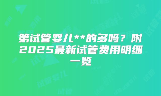 第试管婴儿**的多吗?附2025最新试管费用明细一览