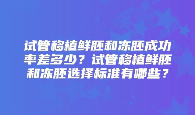 试管移植鲜胚和冻胚成功率差多少?试管移植鲜胚和冻胚选择标准有哪些?