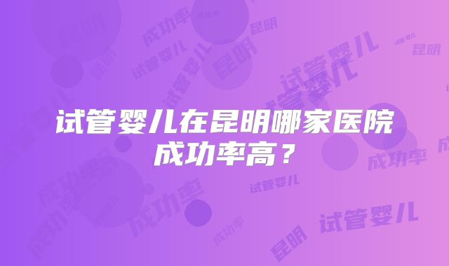 试管婴儿在昆明哪家医院成功率高？