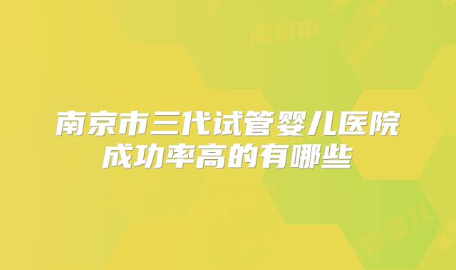 南京市三代试管婴儿医院成功率高的有哪些