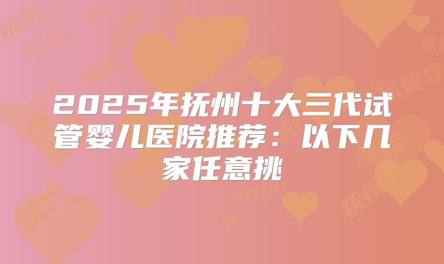 2025年抚州十大三代试管婴儿医院推荐:以下几家任意挑