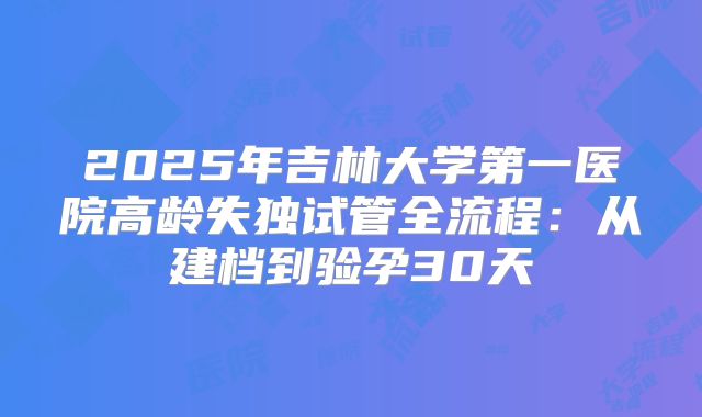 2025年吉林大学第一医院高龄失独试管全流程:从建档到验孕30天
