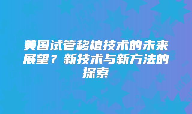 美国试管移植技术的未来展望？新技术与新方法的探索