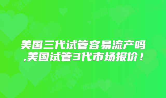 美国三代试管容易流产吗,美国试管3代市场报价!