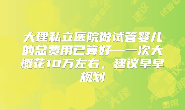 大理私立医院做试管婴儿的总费用已算好—一次大概花10万左右,建议早早规划