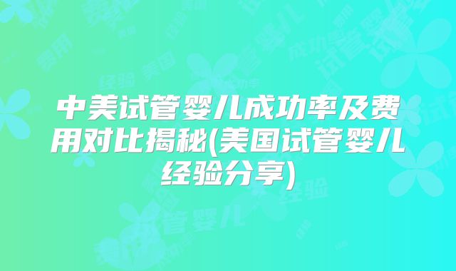 中美试管婴儿成功率及费用对比揭秘(美国试管婴儿经验分享)