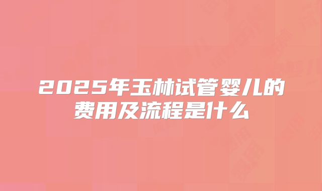 2025年玉林试管婴儿的费用及流程是什么