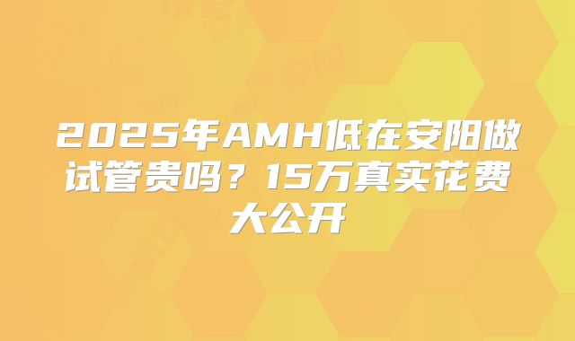 2025年AMH低在安阳做试管贵吗？15万真实花费大公开