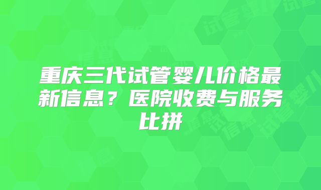 重庆三代试管婴儿价格最新信息?医院收费与服务比拼