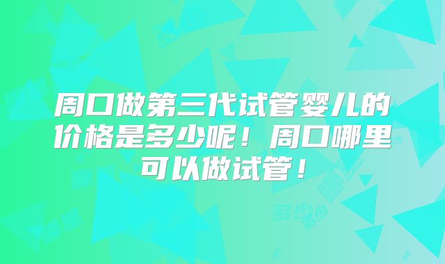 周口做第三代试管婴儿的价格是多少呢!周口哪里可以做试管!
