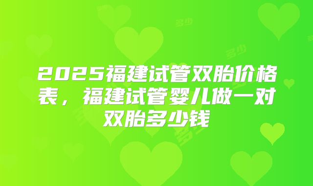 2025福建试管双胎价格表,福建试管婴儿做一对双胎多少钱
