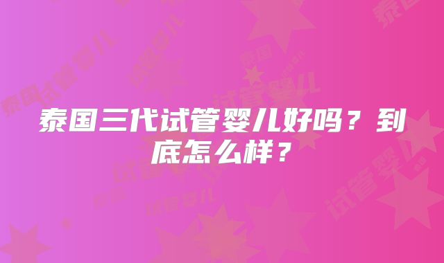泰国三代试管婴儿好吗？到底怎么样？