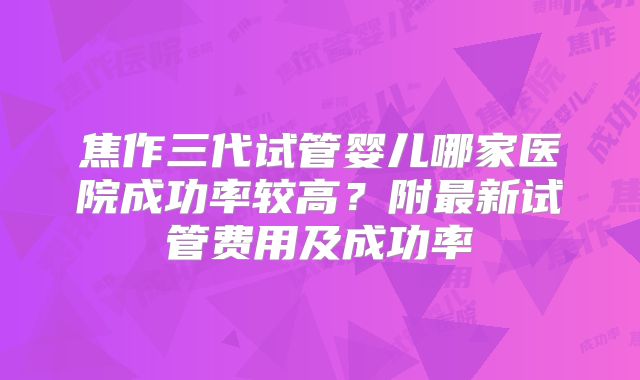 焦作三代试管婴儿哪家医院成功率较高?附最新试管费用及成功率