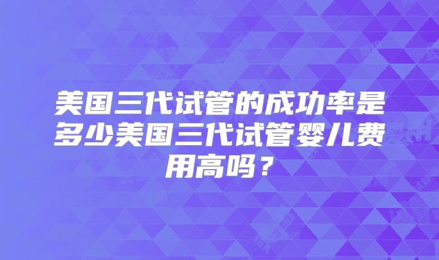 美国三代试管的成功率是多少美国三代试管婴儿费用高吗?