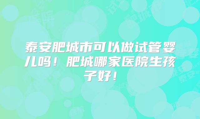 泰安肥城市可以做试管婴儿吗！肥城哪家医院生孩子好！