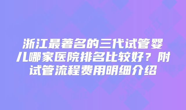 浙江最著名的三代试管婴儿哪家医院排名比较好？附试管流程费用明细介绍