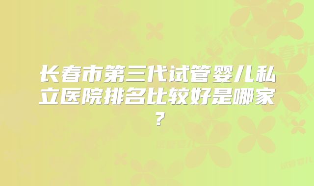 长春市第三代试管婴儿私立医院排名比较好是哪家?