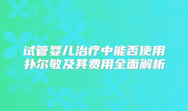 试管婴儿治疗中能否使用扑尔敏及其费用全面解析