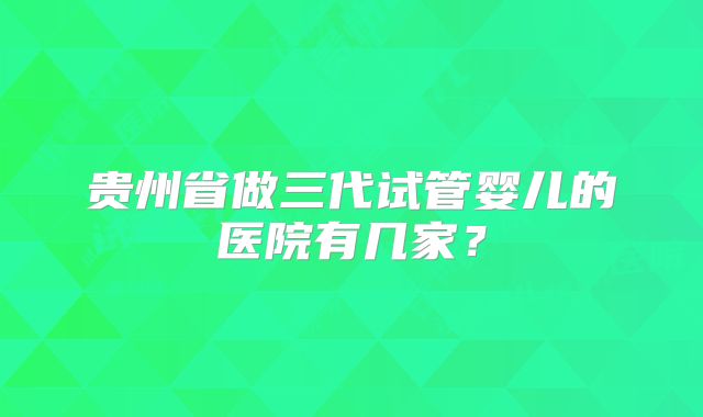 贵州省做三代试管婴儿的医院有几家？