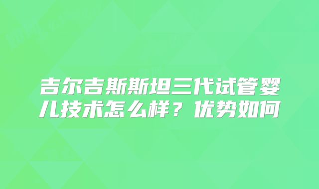 吉尔吉斯斯坦三代试管婴儿技术怎么样？优势如何