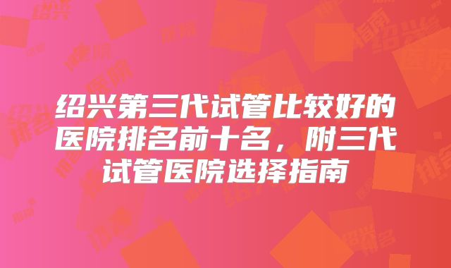 绍兴第三代试管比较好的医院排名前十名，附三代试管医院选择指南