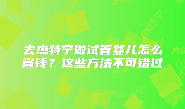 去杰特宁做试管婴儿怎么省钱?这些方法不可错过