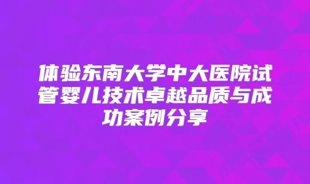 体验东南大学中大医院试管婴儿技术卓越品质与成功案例分享