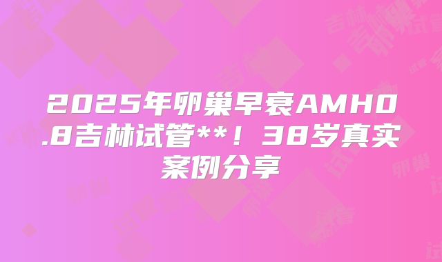 2025年卵巢早衰AMH0.8吉林试管**!38岁真实案例分享